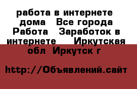 работа в интернете, дома - Все города Работа » Заработок в интернете   . Иркутская обл.,Иркутск г.